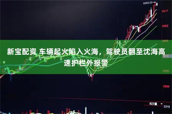 新宝配资 车辆起火陷入火海，驾驶员翻至沈海高速护栏外报警