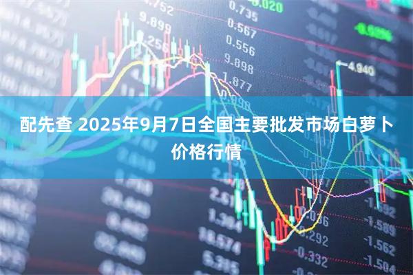 配先查 2025年9月7日全国主要批发市场白萝卜价格行情