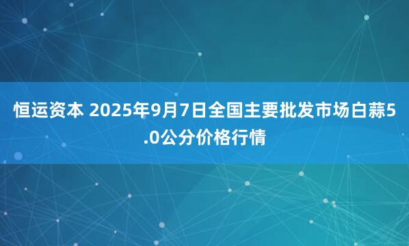 恒运资本 2025年9月7日全国主要批发市场白蒜5.0公分价格行情