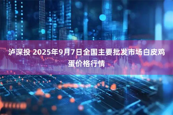 泸深投 2025年9月7日全国主要批发市场白皮鸡蛋价格行情