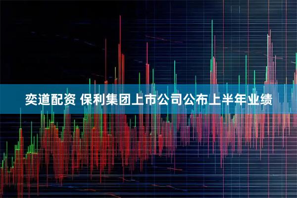 奕道配资 保利集团上市公司公布上半年业绩