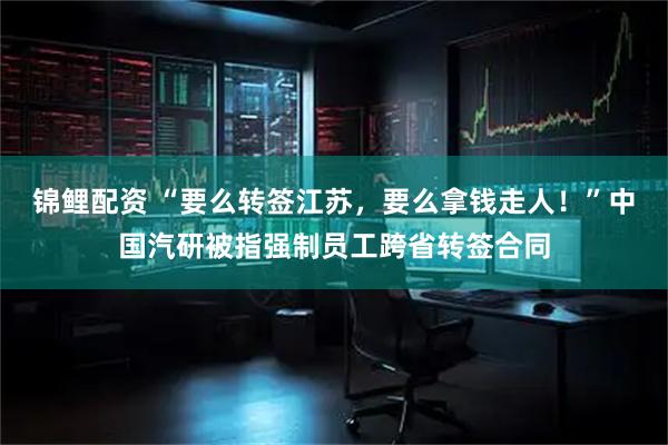 锦鲤配资 “要么转签江苏，要么拿钱走人！”中国汽研被指强制员工跨省转签合同