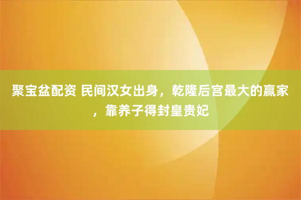 聚宝盆配资 民间汉女出身，乾隆后宫最大的赢家，靠养子得封皇贵妃