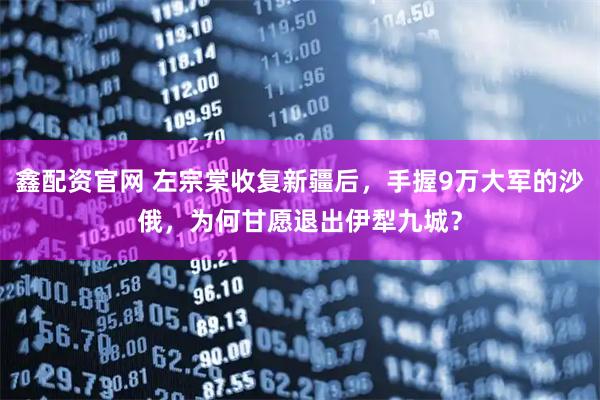 鑫配资官网 左宗棠收复新疆后，手握9万大军的沙俄，为何甘愿退出伊犁九城？