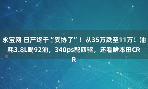 永宝网 日产终于“妥协了”！从35万跌至11万！油耗3.8L喝92油，340ps配四驱，还看啥本田CR