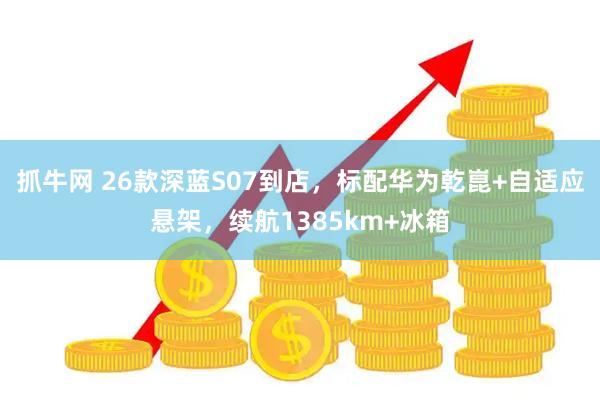 抓牛网 26款深蓝S07到店，标配华为乾崑+自适应悬架，续航1385km+冰箱
