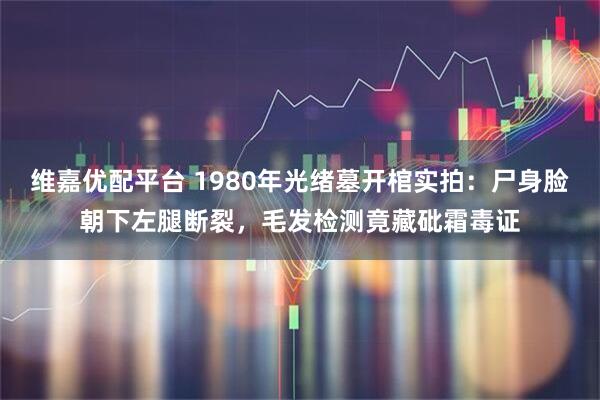 维嘉优配平台 1980年光绪墓开棺实拍：尸身脸朝下左腿断裂，毛发检测竟藏砒霜毒证