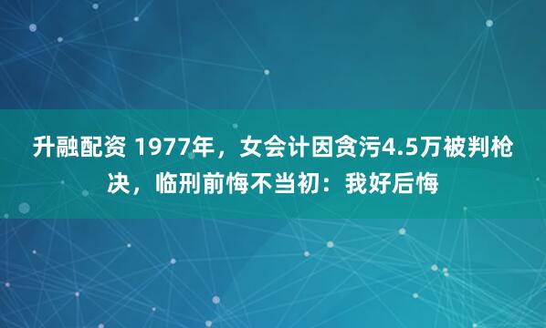 升融配资 1977年，女会计因贪污4.5万被判枪决，临刑前悔不当初：我好后悔