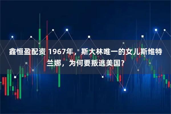 鑫恒盈配资 1967年，斯大林唯一的女儿斯维特兰娜，为何要叛逃美国？
