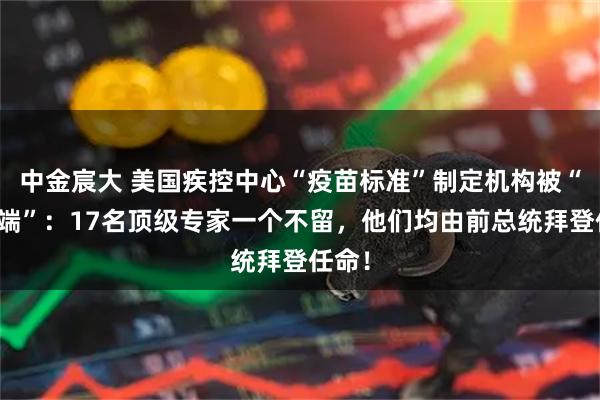 中金宸大 美国疾控中心“疫苗标准”制定机构被“一锅端”：17名顶级专家一个不留，他们均由前总统拜登任命！