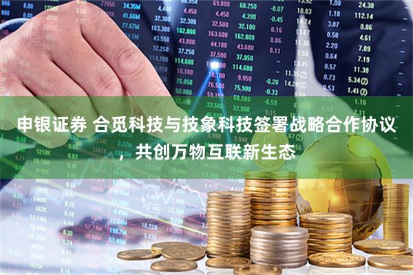 申银证券 合觅科技与技象科技签署战略合作协议，共创万物互联新生态