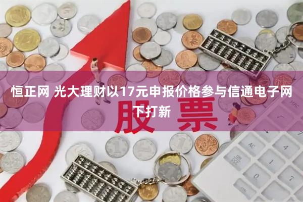 恒正网 光大理财以17元申报价格参与信通电子网下打新