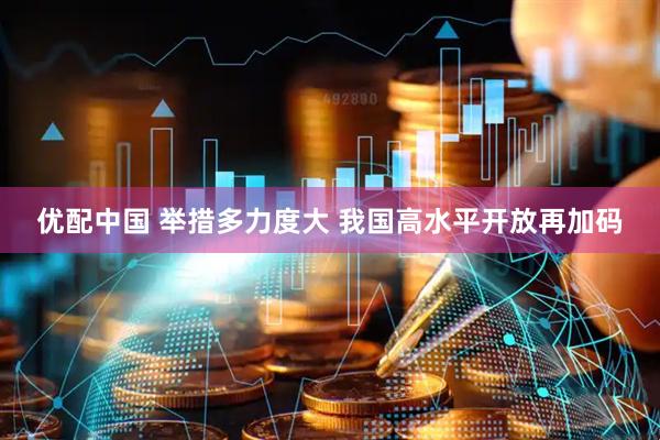 优配中国 举措多力度大 我国高水平开放再加码