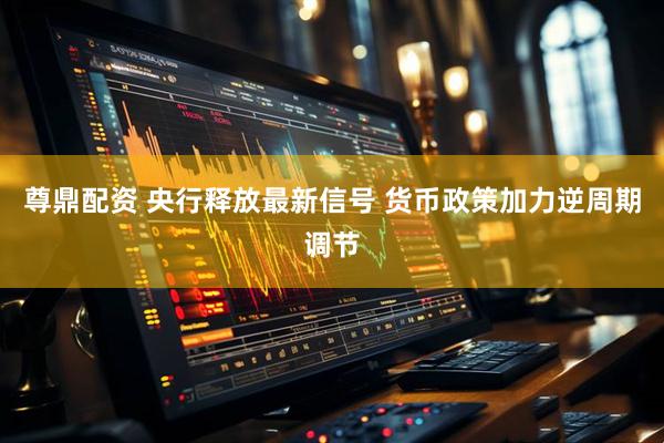 尊鼎配资 央行释放最新信号 货币政策加力逆周期调节