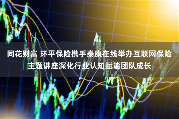 同花财富 环平保险携手泰康在线举办互联网保险主题讲座深化行业认知赋能团队成长