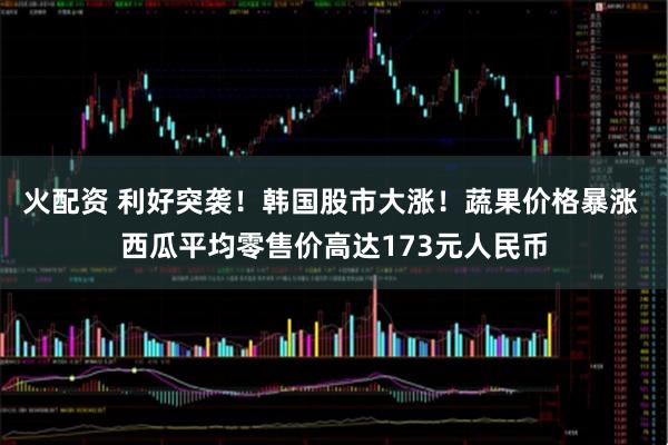 火配资 利好突袭！韩国股市大涨！蔬果价格暴涨 西瓜平均零售价高达173元人民币
