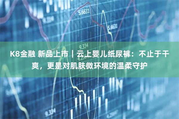 K8金融 新品上市｜云上婴儿纸尿裤：不止于干爽，更是对肌肤微环境的温柔守护