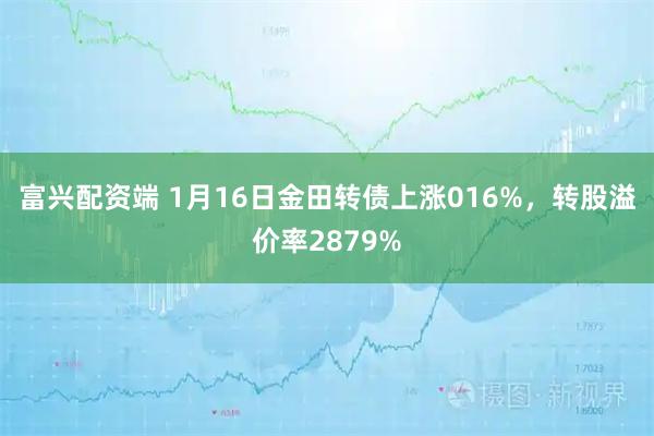 富兴配资端 1月16日金田转债上涨016%，转股溢价率2879%