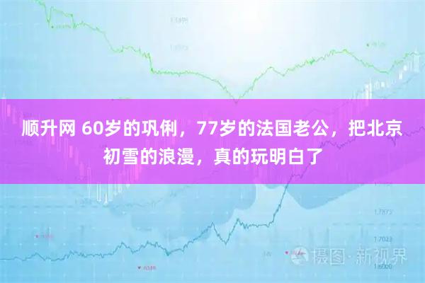 顺升网 60岁的巩俐，77岁的法国老公，把北京初雪的浪漫，真的玩明白了