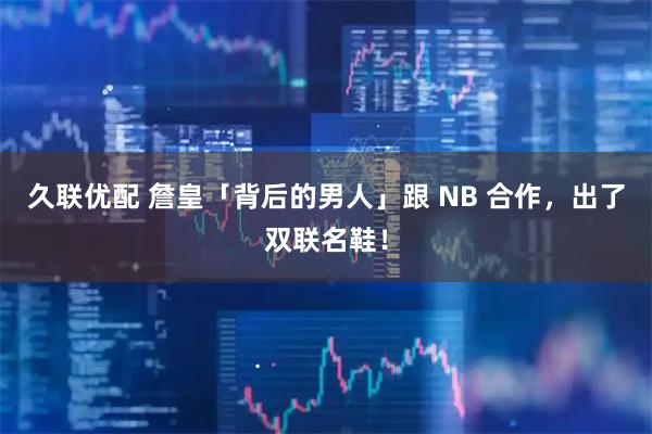 久联优配 詹皇「背后的男人」跟 NB 合作，出了双联名鞋！