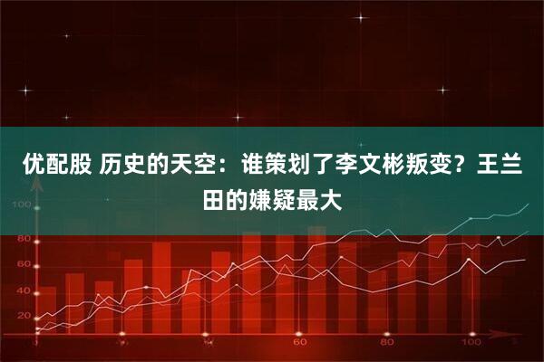 优配股 历史的天空：谁策划了李文彬叛变？王兰田的嫌疑最大