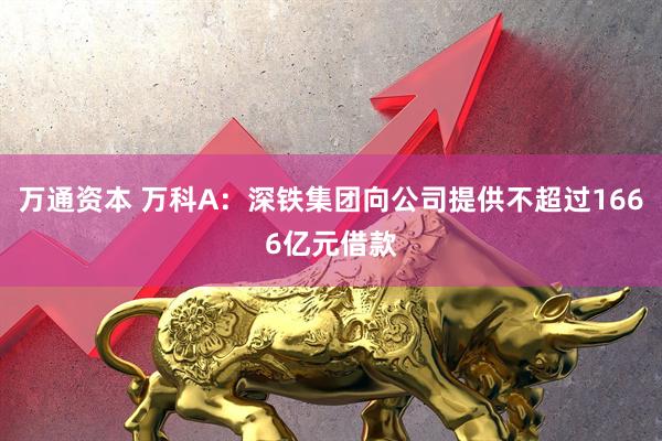 万通资本 万科A：深铁集团向公司提供不超过1666亿元借款