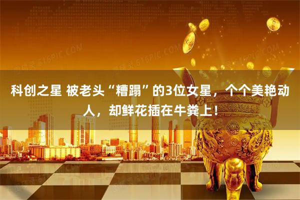 科创之星 被老头“糟蹋”的3位女星，个个美艳动人，却鲜花插在牛粪上！
