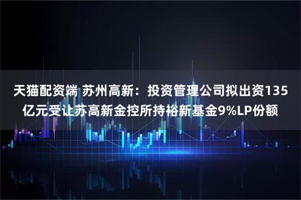 天猫配资端 苏州高新：投资管理公司拟出资135亿元受让苏高新金控所持裕新基金9%LP份额