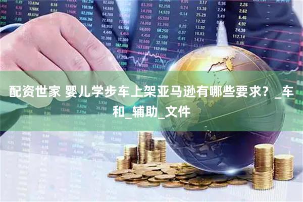 配资世家 婴儿学步车上架亚马逊有哪些要求？_车和_辅助_文件