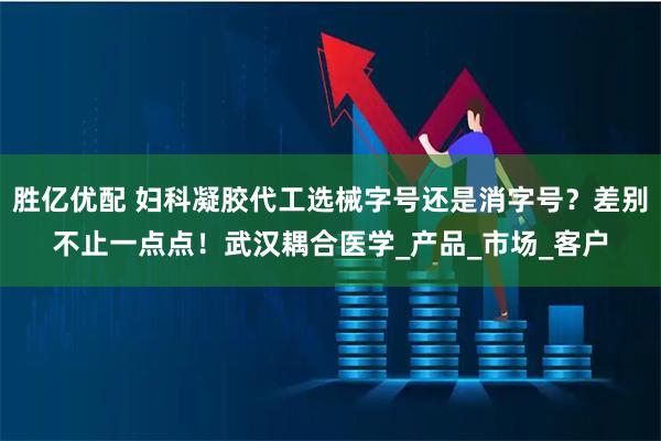 胜亿优配 妇科凝胶代工选械字号还是消字号？差别不止一点点！武汉耦合医学_产品_市场_客户