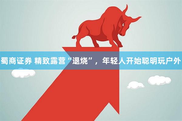 蜀商证券 精致露营“退烧”，年轻人开始聪明玩户外