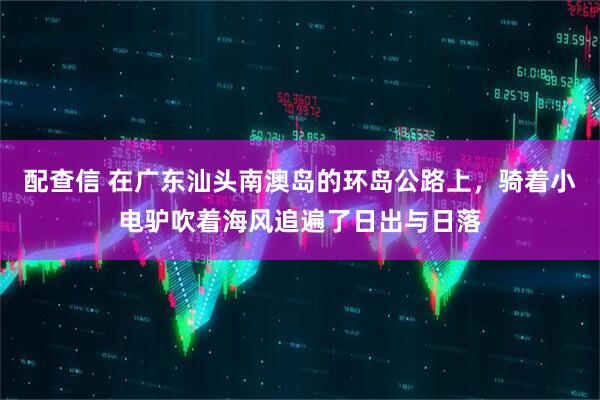 配查信 在广东汕头南澳岛的环岛公路上，骑着小电驴吹着海风追遍了日出与日落