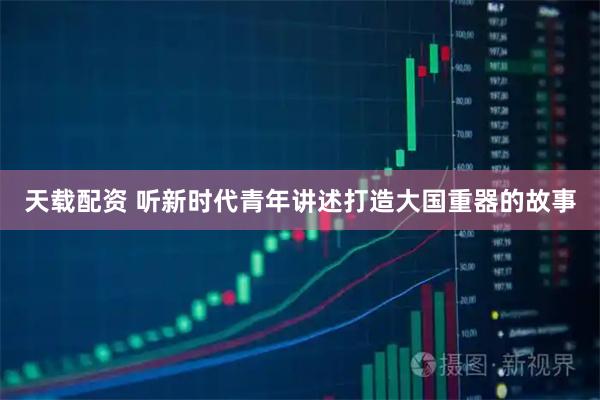 天载配资 听新时代青年讲述打造大国重器的故事